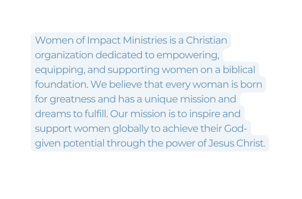 Women of Impact Ministries is a Christian organization dedicated to empowering equipping and supporting women on a biblical foundation We believe that every woman is born for greatness and has a unique mission and dreams to fulfill Our mission is to inspire and support women globally to achieve their God given potential through the power of Jesus Christ